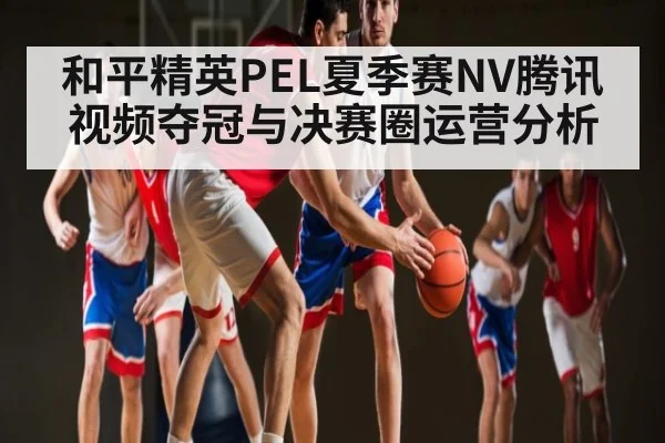 和平精英PEL夏季赛NV腾讯视频夺冠与决赛圈运营分析